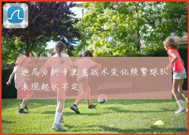 迪尼分析卡里克战术变化频繁球队表现起伏不定