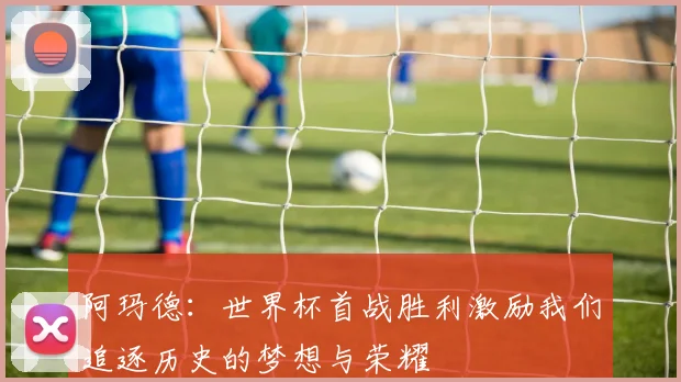 阿玛德：世界杯首战胜利激励我们追逐历史的梦想与荣耀