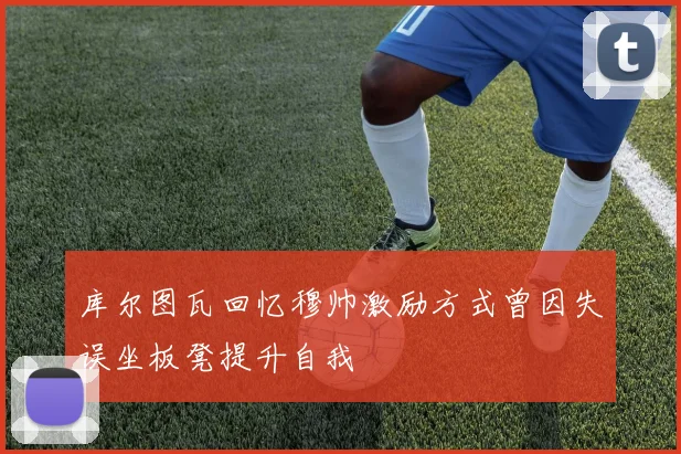 库尔图瓦回忆穆帅激励方式曾因失误坐板凳提升自我