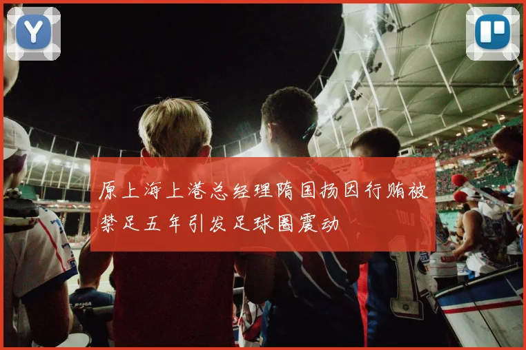 原上海上港总经理隋国扬因行贿被禁足五年引发足球圈震动