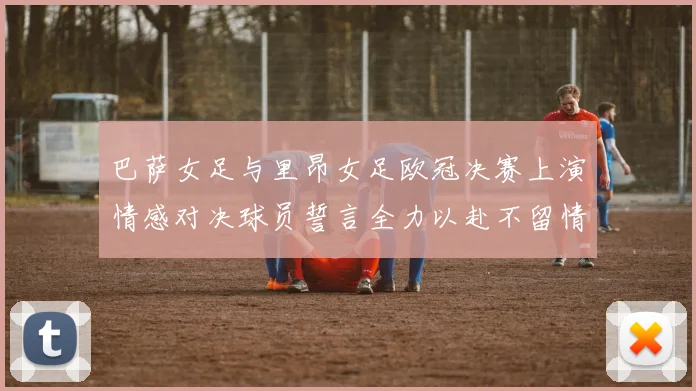 巴萨女足与里昂女足欧冠决赛上演情感对决球员誓言全力以赴不留情面