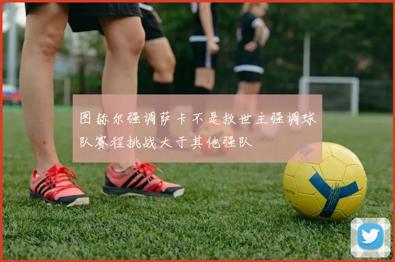 图赫尔强调萨卡不是救世主强调球队赛程挑战大于其他强队