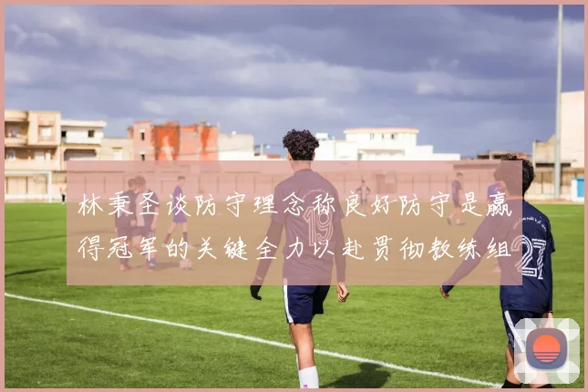 林秉圣谈防守理念称良好防守是赢得冠军的关键全力以赴贯彻教练组战术