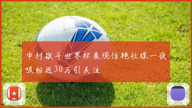 中村敬斗世界杯表现惊艳社媒一夜吸粉近30万引关注