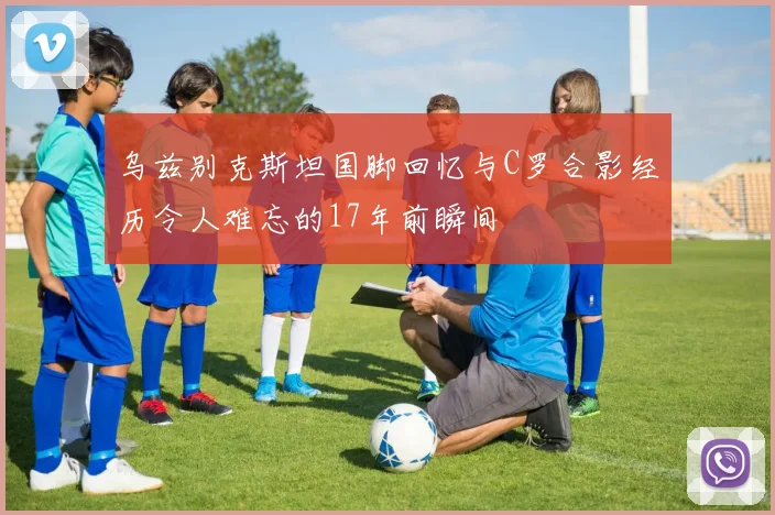 乌兹别克斯坦国脚回忆与C罗合影经历令人难忘的17年前瞬间