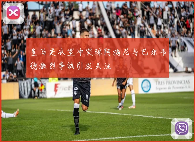 皇马更衣室冲突琼阿梅尼与巴尔韦德激烈争执引发关注