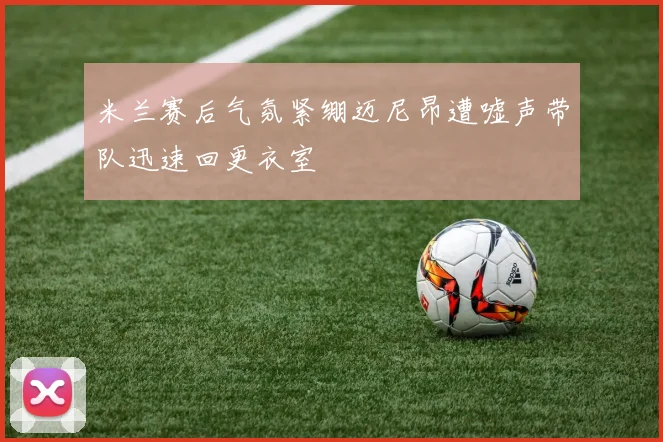 米兰赛后气氛紧绷迈尼昂遭嘘声带队迅速回更衣室
