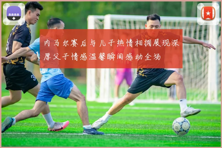 内马尔赛后与儿子热情相拥展现深厚父子情感温馨瞬间感动全场