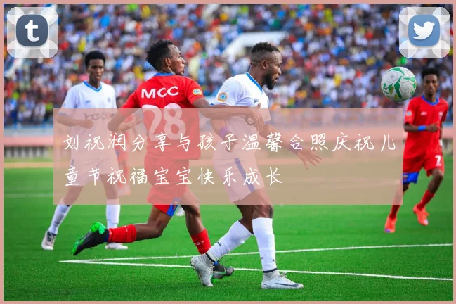 刘祝润分享与孩子温馨合照庆祝儿童节祝福宝宝快乐成长