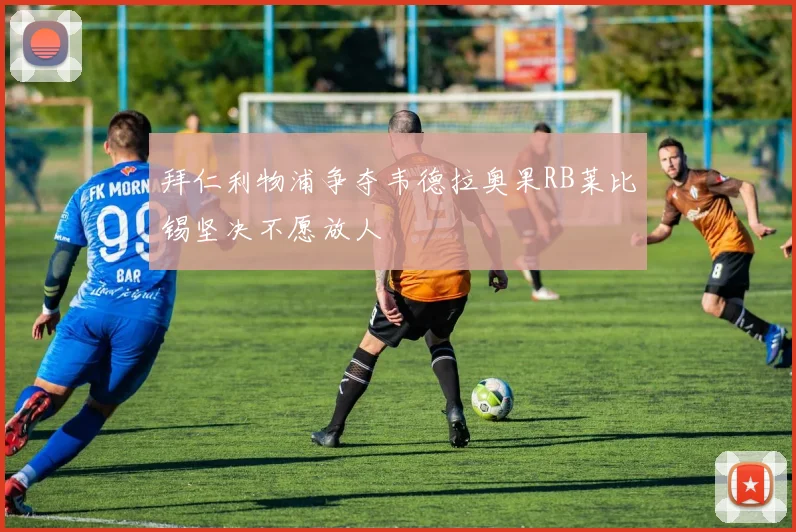 拜仁利物浦争夺韦德拉奥果RB莱比锡坚决不愿放人
