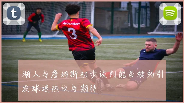 湖人与詹姆斯初步谈判能否续约引发球迷热议与期待