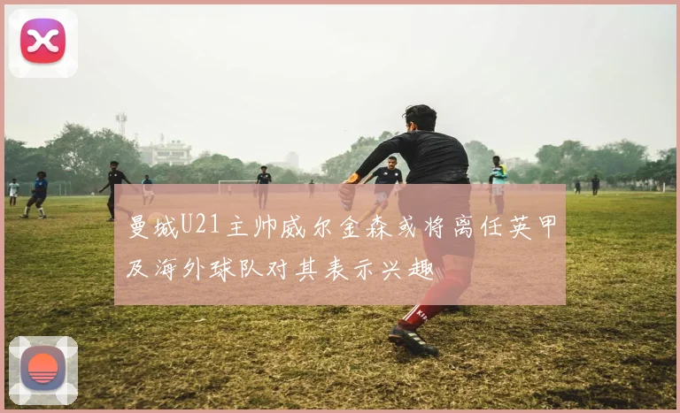 曼城U21主帅威尔金森或将离任英甲及海外球队对其表示兴趣