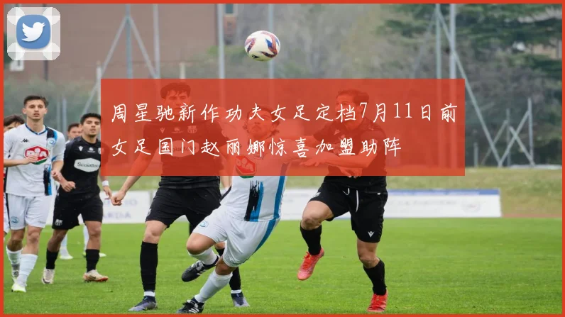 周星驰新作功夫女足定档7月11日前女足国门赵丽娜惊喜加盟助阵