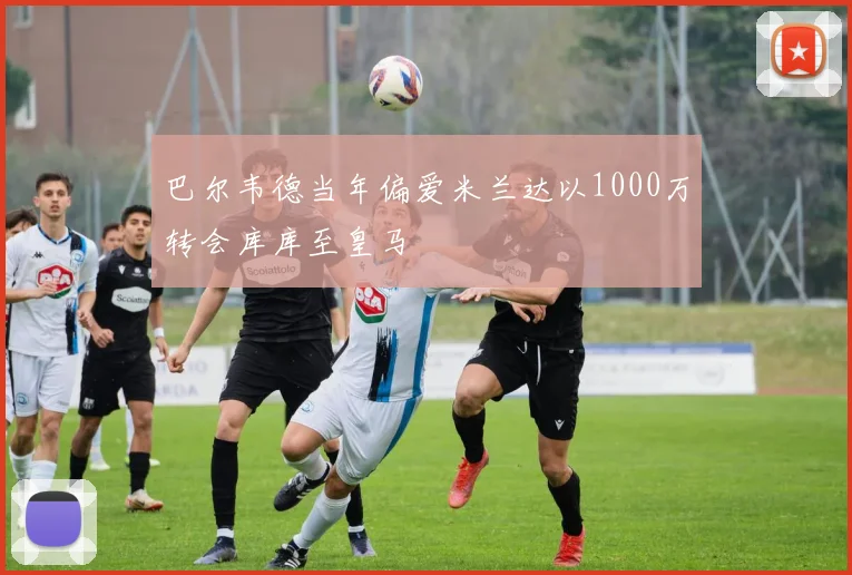 巴尔韦德当年偏爱米兰达以1000万转会库库至皇马