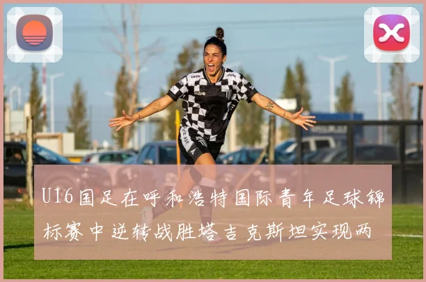U16国足在呼和浩特国际青年足球锦标赛中逆转战胜塔吉克斯坦实现两连胜