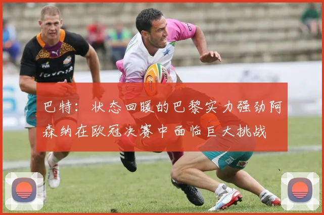 巴特：状态回暖的巴黎实力强劲阿森纳在欧冠决赛中面临巨大挑战